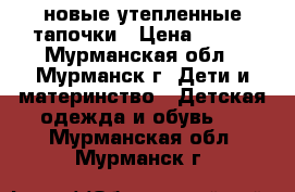 новые утепленные тапочки › Цена ­ 250 - Мурманская обл., Мурманск г. Дети и материнство » Детская одежда и обувь   . Мурманская обл.,Мурманск г.